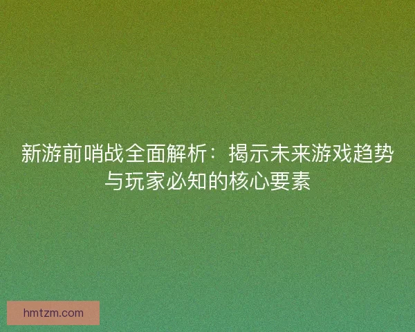 新游前哨战全面解析：揭示未来游戏趋势与玩家必知的核心要素