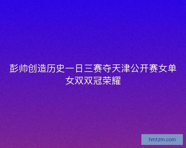彭帅创造历史一日三赛夺天津公开赛女单女双双冠荣耀