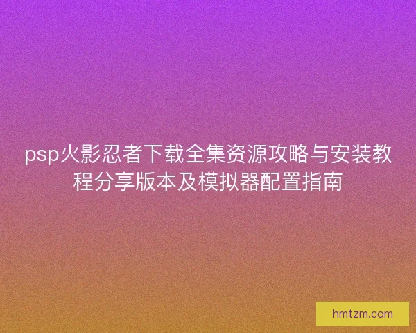 psp火影忍者下载全集资源攻略与安装教程分享版本及模拟器配置指南