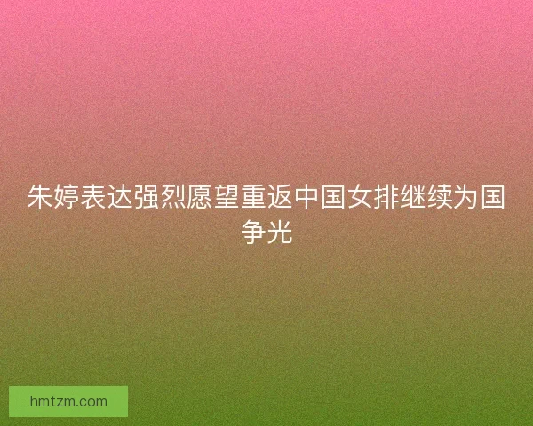 朱婷表达强烈愿望重返中国女排继续为国争光
