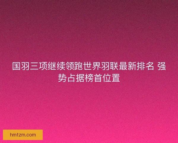 国羽三项继续领跑世界羽联最新排名 强势占据榜首位置