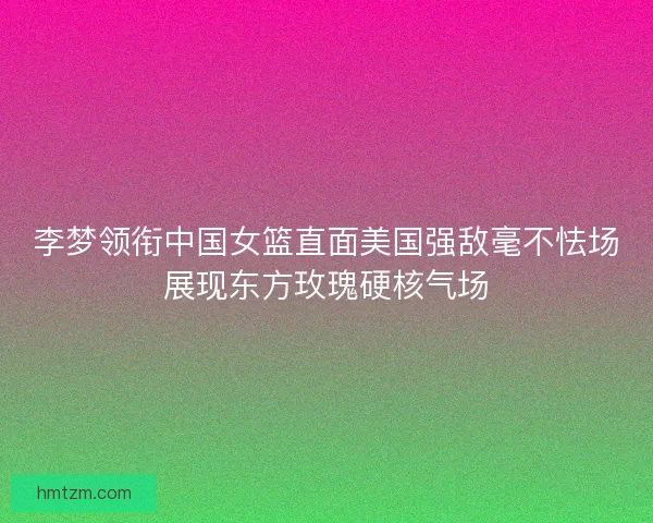 李梦领衔中国女篮直面美国强敌毫不怯场展现东方玫瑰硬核气场