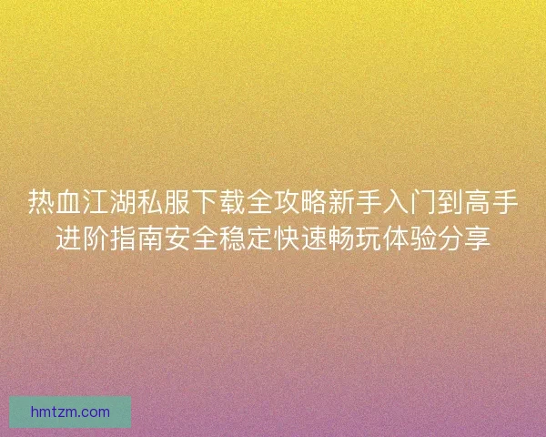 热血江湖私服下载全攻略新手入门到高手进阶指南安全稳定快速畅玩体验分享